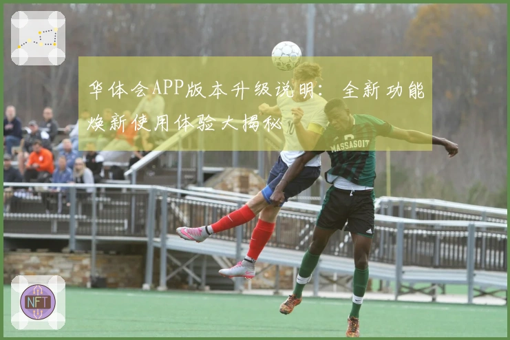 华体会APP版本升级说明：全新功能焕新使用体验大揭秘