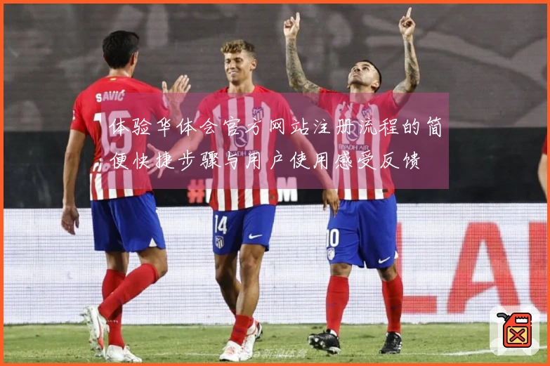 体验华体会官方网站注册流程的简便快捷步骤与用户使用感受反馈